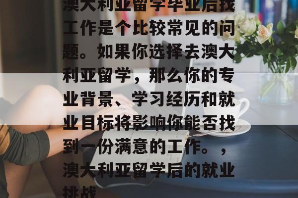 澳大利亚留学毕业后找工作是个比较常见的问题。如果你选择去澳大利亚留学,那么你的专业背景、学习经历和就业目标将影响你能否找到一份满意的工作。,澳大利亚留学后的就业挑战 澳大利亚留学毕业后找工作是个比较常见的问题。如果你选择去澳大利亚留学,那么你的专业背景、学习经历和就业目标将影响你能否找到一份满意的工作。,澳大利亚留学后的就业挑战