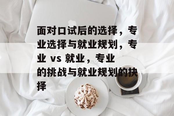 面对口试后的选择,专业选择与就业规划,专业 vs 就业,专业的挑战与就业规划的抉择 面对口试后的选择,专业选择与就业规划,专业 vs 就业,专业的挑战与就业规划的抉择