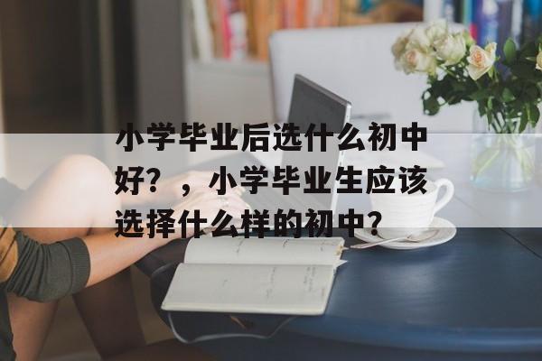 小学毕业后选什么初中好？，小学毕业生应该选择什么样的初中？