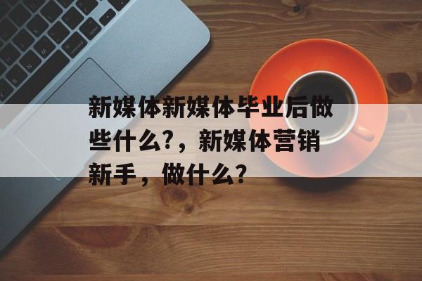 新媒体新媒体毕业后做些什么?,新媒体营销新手,做什么? 新媒体新媒体毕业后做些什么?,新媒体营销新手,做什么?