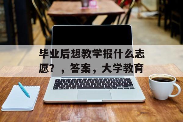 毕业后想教学报什么志愿?,答案,大学教育 毕业后想教学报什么志愿?,答案,大学教育
