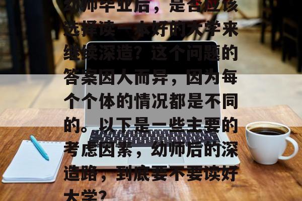 幼师毕业后,是否应该选择读一本好的大学来继续深造?这个问题的答案因人而异,因为每个个体的情况都是不同的。以下是一些主要的考虑因素,幼师后的深造路,到底要不要读好大学? 幼师毕业后,是否应该选择读一本好的大学来继续深造?这个问题的答案因人而异,因为每个个体的情况都是不同的。以下是一些主要的考虑因素,幼师后的深造路,到底要不要读好大学?