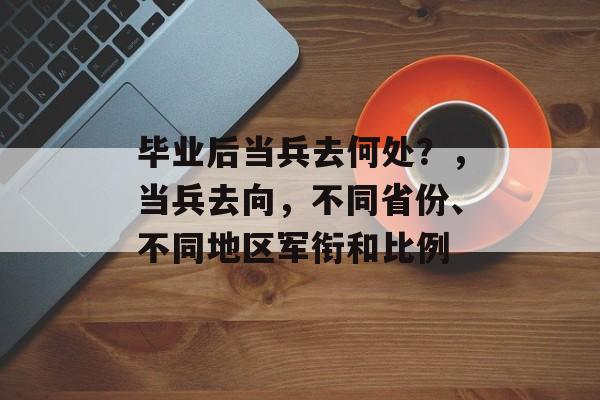 毕业后当兵去何处?,当兵去向,不同省份、不同地区军衔和比例 毕业后当兵去何处?,当兵去向,不同省份、不同地区军衔和比例