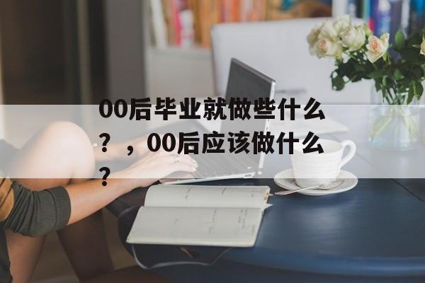 00后毕业就做些什么？，00后应该做什么？