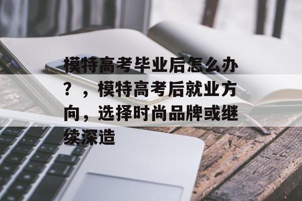 模特高考毕业后怎么办?,模特高考后就业方向,选择时尚品牌或继续深造 模特高考毕业后怎么办?,模特高考后就业方向,选择时尚品牌或继续深造