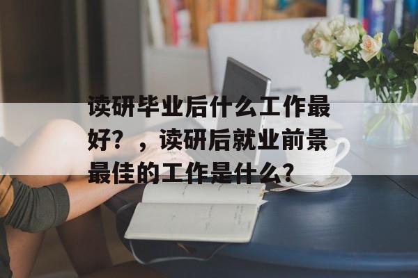 读研毕业后什么工作最好？，读研后就业前景最佳的工作是什么？