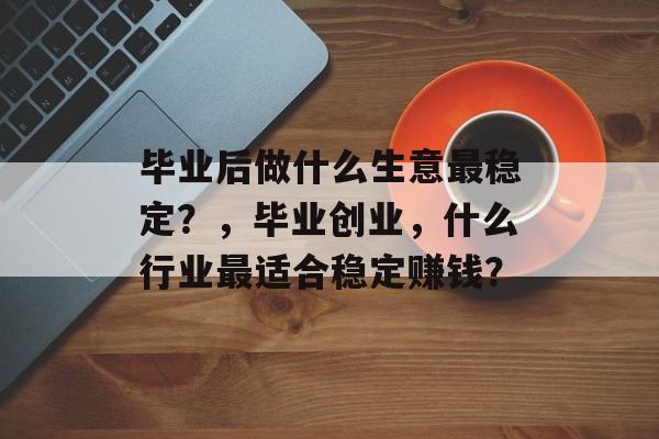 毕业后做什么生意最稳定？，毕业创业，什么行业最适合稳定赚钱？