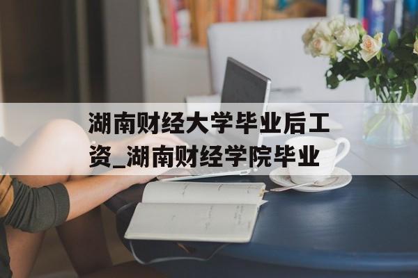 湖南财经大学毕业后工资_湖南财经学院毕业 湖南财经大学毕业后工资_湖南财经学院毕业