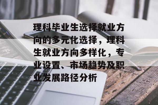 理科毕业生选择就业方向的多元化选择,理科生就业方向多样化,专业设置、市场趋势及职业发展路径分析 理科毕业生选择就业方向的多元化选择,理科生就业方向多样化,专业设置、市场趋势及职业发展路径分析