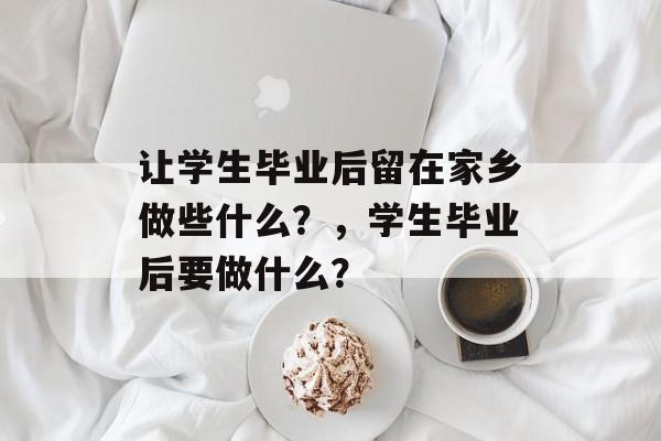让学生毕业后留在家乡做些什么?,学生毕业后要做什么? 让学生毕业后留在家乡做些什么?,学生毕业后要做什么?