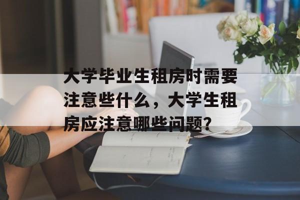 大学毕业生租房时需要注意些什么，大学生租房应注意哪些问题？