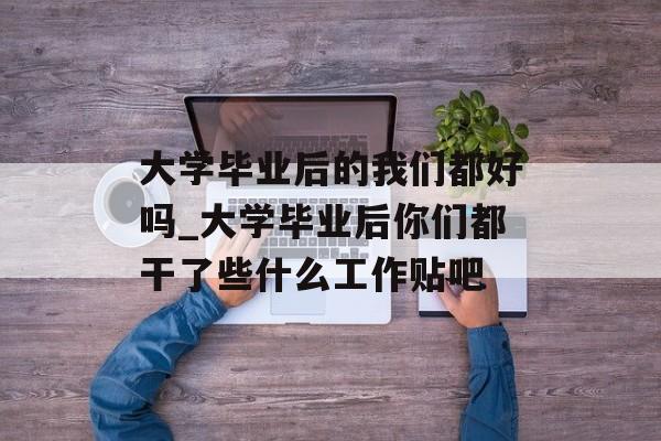 大学毕业后的我们都好吗_大学毕业后你们都干了些什么工作贴吧