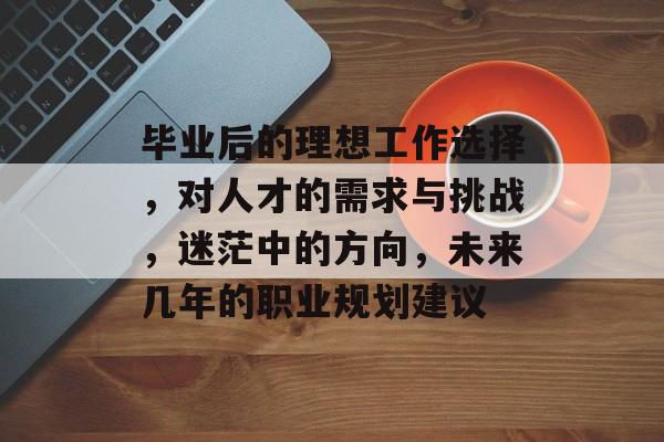毕业后的理想工作选择，对人才的需求与挑战，迷茫中的方向，未来几年的职业规划建议
