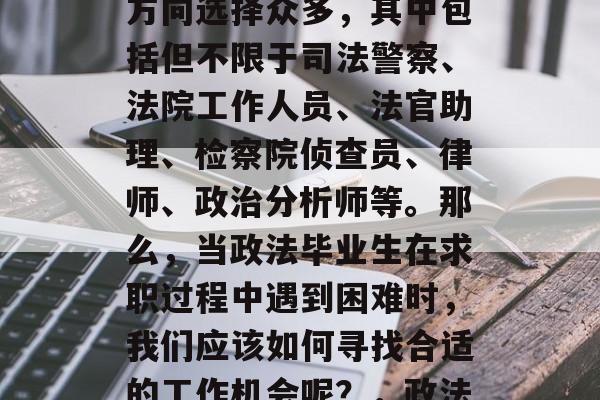 政法毕业不仅能做什么？政法毕业的学生就业方向选择众多，其中包括但不限于司法警察、法院工作人员、法官助理、检察院侦查员、律师、政治分析师等。那么，当政法毕业生在求职过程中遇到困难时，我们应该如何寻找合适的工作机会呢？，政法毕业生就业途径多种多样