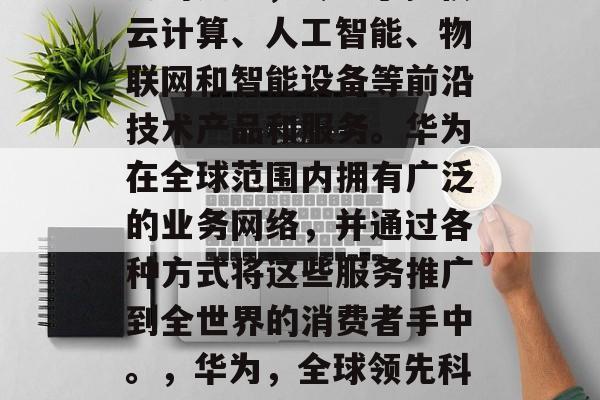 华为是全球领先的科技公司之一，专注于提供云计算、人工智能、物联网和智能设备等前沿技术产品和服务。华为在全球范围内拥有广泛的业务网络，并通过各种方式将这些服务推广到全世界的消费者手中。，华为，全球领先科技公司，全球范围内的优质服务提供商