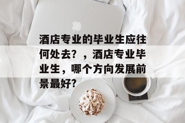 酒店专业的毕业生应往何处去?,酒店专业毕业生,哪个方向发展前景最好? 酒店专业的毕业生应往何处去?,酒店专业毕业生,哪个方向发展前景最好?