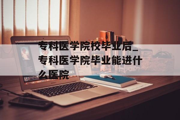 专科医学院校毕业后_专科医学院毕业能进什么医院