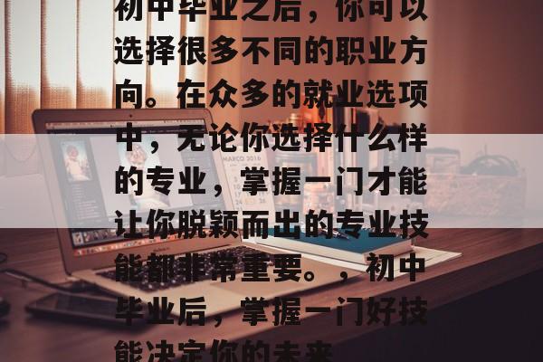 初中毕业之后，你可以选择很多不同的职业方向。在众多的就业选项中，无论你选择什么样的专业，掌握一门才能让你脱颖而出的专业技能都非常重要。，初中毕业后，掌握一门好技能决定你的未来