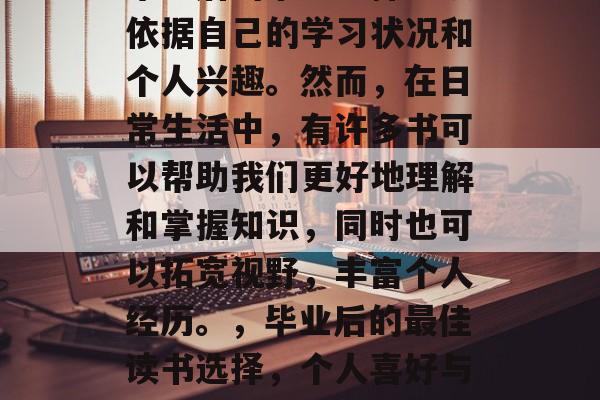 毕业后的书目选择应该依据自己的学习状况和个人兴趣。然而,在日常生活中,有许多书可以帮助我们更好地理解和掌握知识,同时也可以拓宽视野,丰富个人经历。,毕业后的最佳读书选择,个人喜好与开阔视野的结合指南 毕业后的书目选择应该依据自己的学习状况和个人兴趣。然而,在日常生活中,有许多书可以帮助我们更好地理解和掌握知识,同时也可以拓宽视野,丰富个人经历。,毕业后的最佳读书选择,个人喜好与开阔视野的结合指南