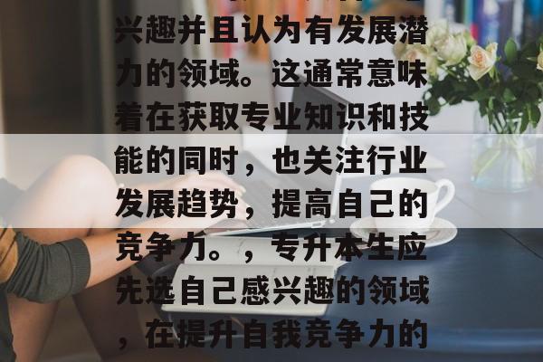 专升本毕业后,首先应该考虑的是进入自己感兴趣并且认为有发展潜力的领域。这通常意味着在获取专业知识和技能的同时,也关注行业发展趋势,提高自己的竞争力。,专升本生应先选自己感兴趣的领域,在提升自我竞争力的同时了解行业动态,选择发展的方向。 专升本毕业后,首先应该考虑的是进入自己感兴趣并且认为有发展潜力的领域。这通常意味着在获取专业知识和技能的同时,也关注行业发展趋势,提高自己的竞争力。,专升本生应先选自己感兴趣的领域,在提升自我竞争力的同时了解行业动态,选择发展的方向。