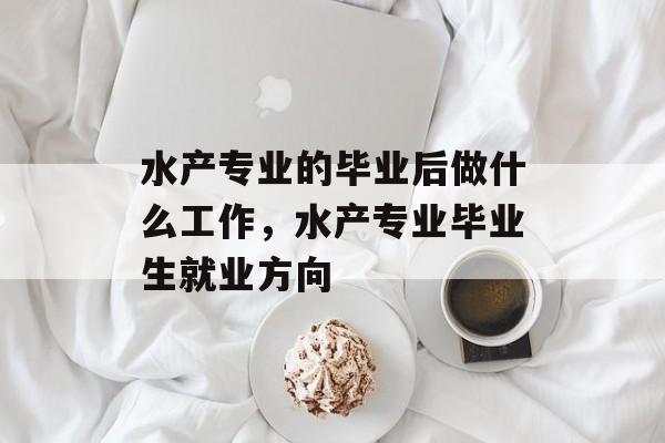 水产专业的毕业后做什么工作,水产专业毕业生就业方向 水产专业的毕业后做什么工作,水产专业毕业生就业方向