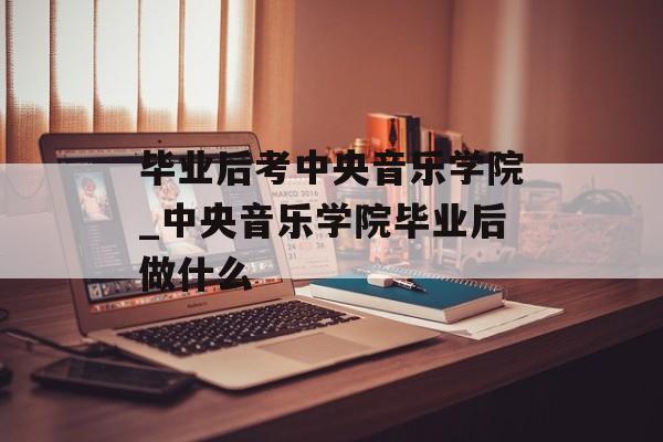 毕业后考中央音乐学院_中央音乐学院毕业后做什么