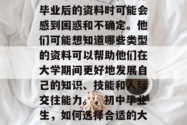初中毕业的学生在选择毕业后的资料时可能会感到困惑和不确定。他们可能想知道哪些类型的资料可以帮助他们在大学期间更好地发展自己的知识、技能和人际交往能力。，初中毕业生，如何选择合适的大学资料？
