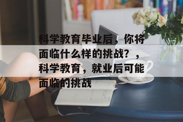 科学教育毕业后,你将面临什么样的挑战?,科学教育,就业后可能面临的挑战 科学教育毕业后,你将面临什么样的挑战?,科学教育,就业后可能面临的挑战