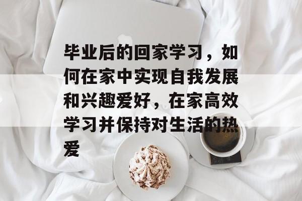 毕业后的回家学习，如何在家中实现自我发展和兴趣爱好，在家高效学习并保持对生活的热爱