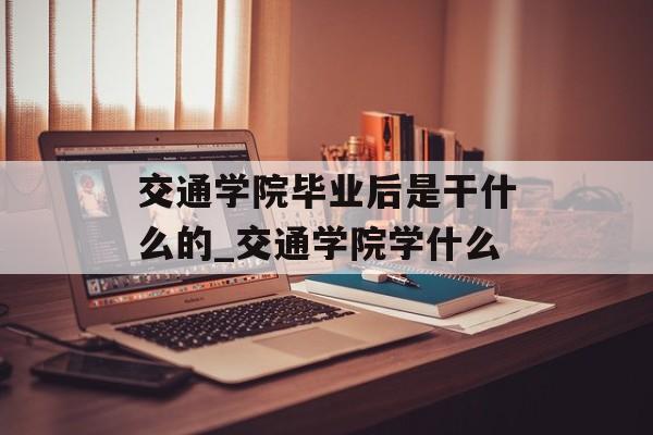 交通学院毕业后是干什么的_交通学院学什么 交通学院毕业后是干什么的_交通学院学什么