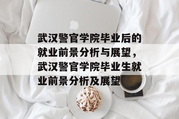 武汉警官学院毕业后的就业前景分析与展望，武汉警官学院毕业生就业前景分析及展望