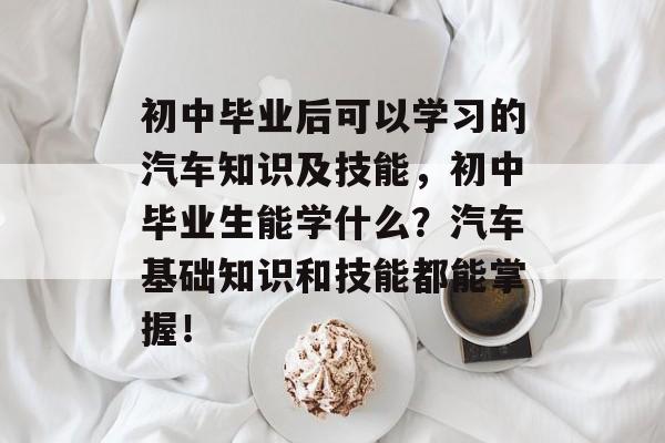 初中毕业后可以学习的汽车知识及技能,初中毕业生能学什么?汽车基础知识和技能都能掌握! 初中毕业后可以学习的汽车知识及技能,初中毕业生能学什么?汽车基础知识和技能都能掌握!