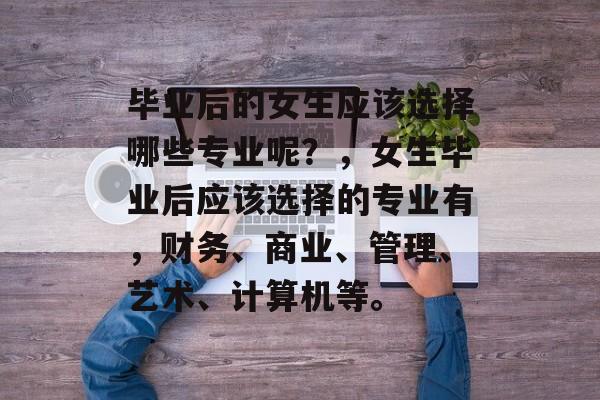 毕业后的女生应该选择哪些专业呢?,女生毕业后应该选择的专业有,财务、商业、管理、艺术、计算机等。 毕业后的女生应该选择哪些专业呢?,女生毕业后应该选择的专业有,财务、商业、管理、艺术、计算机等。