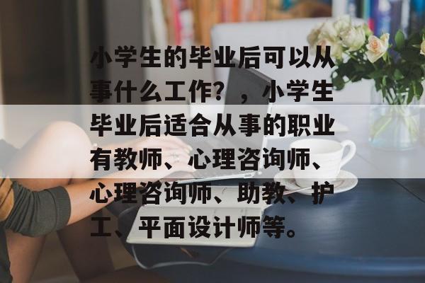 小学生的毕业后可以从事什么工作?,小学生毕业后适合从事的职业有教师、心理咨询师、心理咨询师、助教、护工、平面设计师等。 小学生的毕业后可以从事什么工作?,小学生毕业后适合从事的职业有教师、心理咨询师、心理咨询师、助教、护工、平面设计师等。