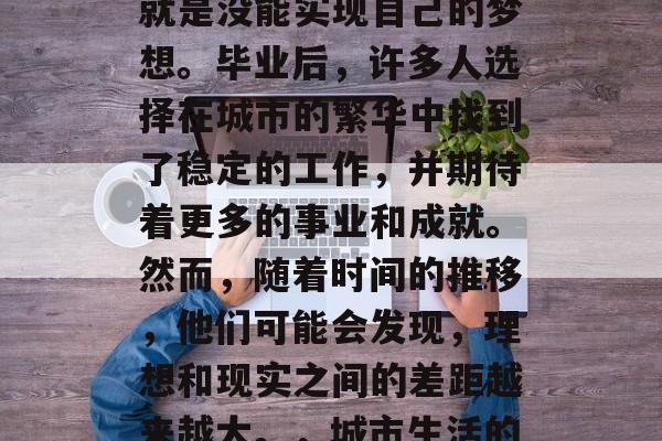 毕业后的最大遗憾之一就是没能实现自己的梦想。毕业后，许多人选择在城市的繁华中找到了稳定的工作，并期待着更多的事业和成就。然而，随着时间的推移，他们可能会发现，理想和现实之间的差距越来越大。，城市生活的压力与理想的差距