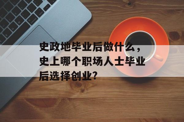 史政地毕业后做什么,史上哪个职场人士毕业后选择创业? 史政地毕业后做什么,史上哪个职场人士毕业后选择创业?