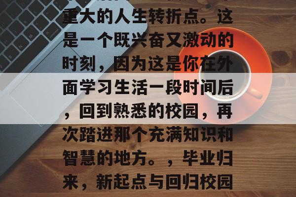 毕业后回到学校是一个重大的人生转折点。这是一个既兴奋又激动的时刻，因为这是你在外面学习生活一段时间后，回到熟悉的校园，再次踏进那个充满知识和智慧的地方。，毕业归来，新起点与回归校园的激动人心时刻