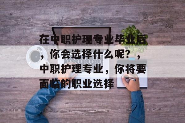 在中职护理专业毕业后，你会选择什么呢？，中职护理专业，你将要面临的职业选择