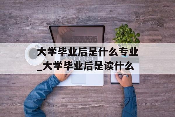 大学毕业后是什么专业_大学毕业后是读什么 大学毕业后是什么专业_大学毕业后是读什么