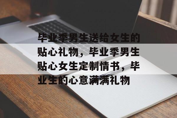 毕业季男生送给女生的贴心礼物，毕业季男生贴心女生定制情书，毕业生的心意满满礼物