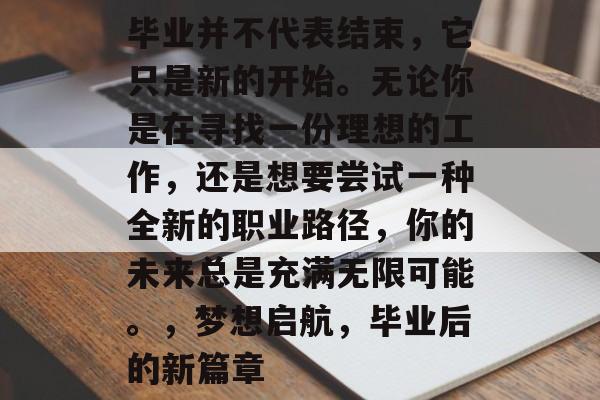 毕业并不代表结束，它只是新的开始。无论你是在寻找一份理想的工作，还是想要尝试一种全新的职业路径，你的未来总是充满无限可能。，梦想启航，毕业后的新篇章
