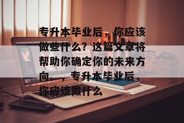 专升本毕业后，你应该做些什么？这篇文章将帮助你确定你的未来方向。，专升本毕业后，你应该做什么