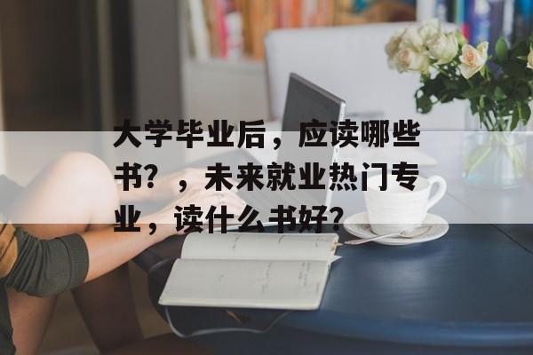 大学毕业后,应读哪些书?,未来就业热门专业,读什么书好? 大学毕业后,应读哪些书?,未来就业热门专业,读什么书好?