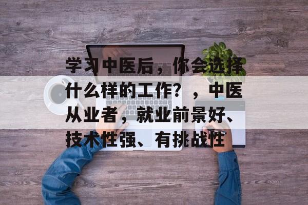 学习中医后,你会选择什么样的工作?,中医从业者,就业前景好、技术性强、有挑战性 学习中医后,你会选择什么样的工作?,中医从业者,就业前景好、技术性强、有挑战性