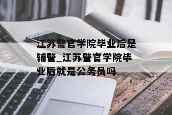 江苏警官学院毕业后是辅警_江苏警官学院毕业后就是公务员吗 江苏警官学院毕业后是辅警_江苏警官学院毕业后就是公务员吗