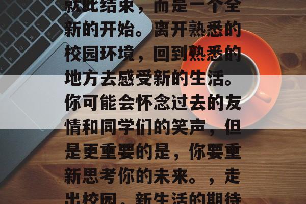 毕业并不代表你的人生就此结束，而是一个全新的开始。离开熟悉的校园环境，回到熟悉的地方去感受新的生活。你可能会怀念过去的友情和同学们的笑声，但是更重要的是，你要重新思考你的未来。，走出校园，新生活的期待与挑战