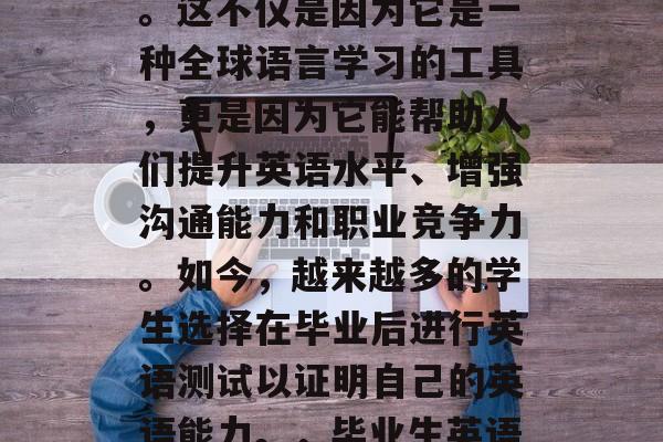 毕业后的英语考试在全球范围内日益受到重视。这不仅是因为它是一种全球语言学习的工具,更是因为它能帮助人们提升英语水平、增强沟通能力和职业竞争力。如今,越来越多的学生选择在毕业后进行英语测试以证明自己的英语能力。,毕业生英语考试全球认可,提高职场竞争力的关键 毕业后的英语考试在全球范围内日益受到重视。这不仅是因为它是一种全球语言学习的工具,更是因为它能帮助人们提升英语水平、增强沟通能力和职业竞争力。如今,越来越多的学生选择在毕业后进行英语测试以证明自己的英语能力。,毕业生英语考试全球认可,提高职场竞争力的关键