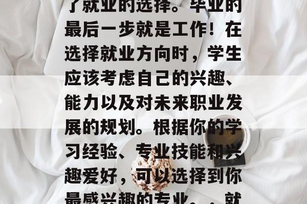 毕业季,无论你选择哪个专业的毕业生都面临了就业的选择。毕业的最后一步就是工作!在选择就业方向时,学生应该考虑自己的兴趣、能力以及对未来职业发展的规划。根据你的学习经验、专业技能和兴趣爱好,可以选择到你最感兴趣的专业。,就业必看,毕业生应关注的五大要素及策略 毕业季,无论你选择哪个专业的毕业生都面临了就业的选择。毕业的最后一步就是工作!在选择就业方向时,学生应该考虑自己的兴趣、能力以及对未来职业发展的规划。根据你的学习经验、专业技能和兴趣爱好,可以选择到你最感兴趣的专业。,就业必看,毕业生应关注的五大要素及策略