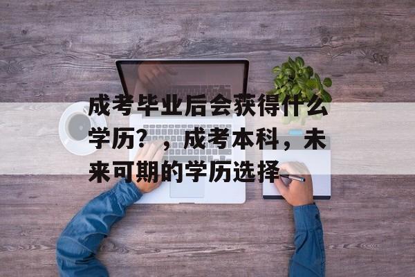 成考毕业后会获得什么学历?,成考本科,未来可期的学历选择 成考毕业后会获得什么学历?,成考本科,未来可期的学历选择