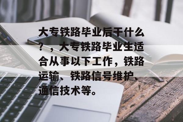 大专铁路毕业后干什么？，大专铁路毕业生适合从事以下工作，铁路运输、铁路信号维护、通信技术等。